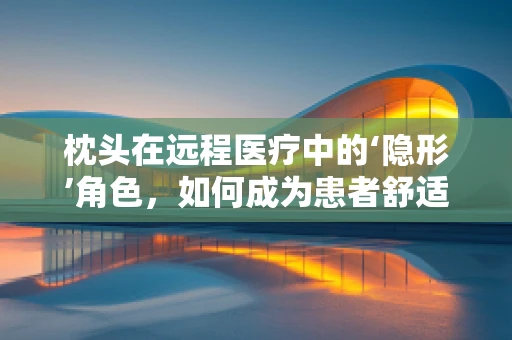 枕头在远程医疗中的‘隐形’角色，如何成为患者舒适与康复的秘密武器？