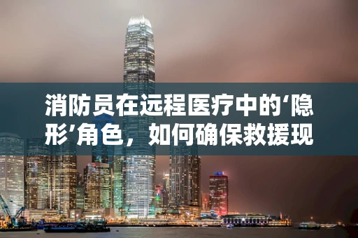 消防员在远程医疗中的‘隐形’角色，如何确保救援现场的医疗安全？