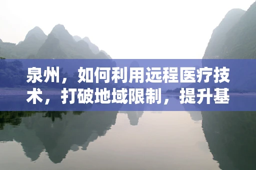 泉州，如何利用远程医疗技术，打破地域限制，提升基层医疗服务？