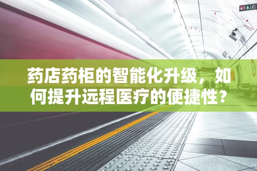药店药柜的智能化升级，如何提升远程医疗的便捷性？