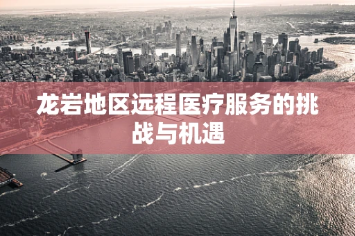 龙岩地区远程医疗服务的挑战与机遇