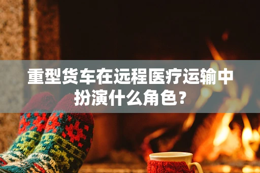重型货车在远程医疗运输中扮演什么角色？