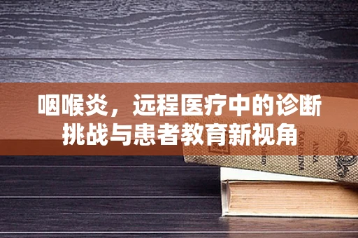 咽喉炎，远程医疗中的诊断挑战与患者教育新视角