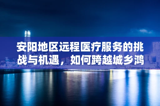 安阳地区远程医疗服务的挑战与机遇，如何跨越城乡鸿沟？
