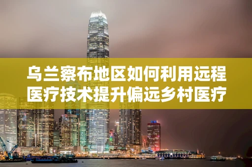 乌兰察布地区如何利用远程医疗技术提升偏远乡村医疗服务质量？