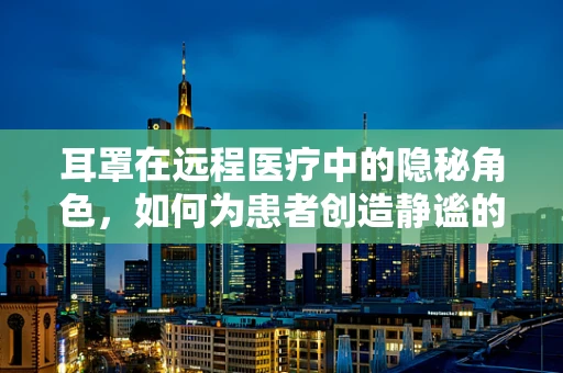 耳罩在远程医疗中的隐秘角色，如何为患者创造静谧的诊疗环境？
