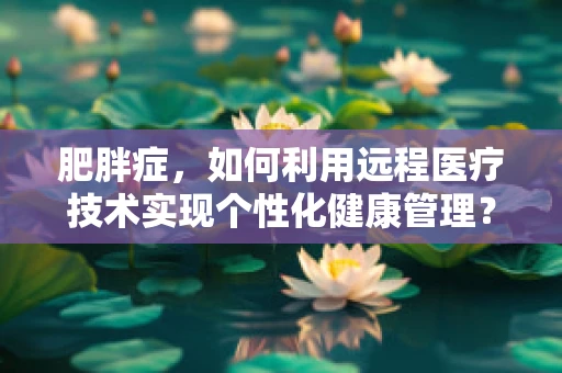 肥胖症，如何利用远程医疗技术实现个性化健康管理？