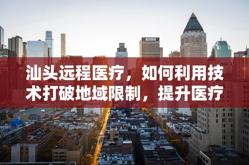 汕头远程医疗，如何利用技术打破地域限制，提升医疗服务质量？