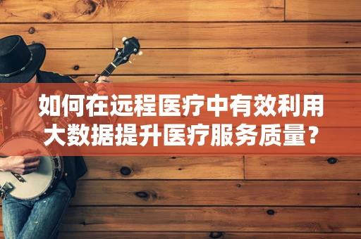 如何在远程医疗中有效利用大数据提升医疗服务质量？