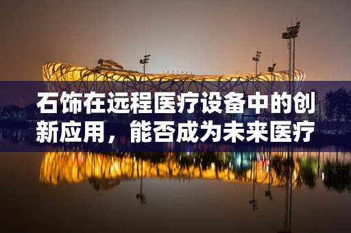 石饰在远程医疗设备中的创新应用，能否成为未来医疗的‘智慧石’？