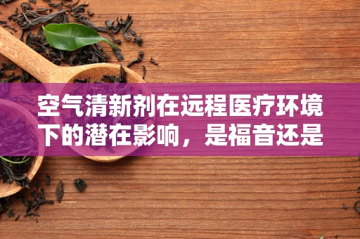 空气清新剂在远程医疗环境下的潜在影响，是福音还是隐忧？