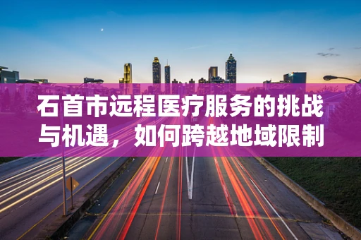 石首市远程医疗服务的挑战与机遇，如何跨越地域限制，实现医疗资源均衡？
