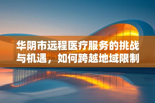 华阴市远程医疗服务的挑战与机遇，如何跨越地域限制，实现医疗资源均衡？