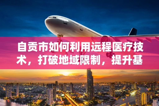 自贡市如何利用远程医疗技术，打破地域限制，提升基层医疗服务质量？