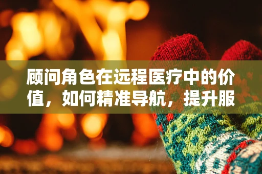 顾问角色在远程医疗中的价值，如何精准导航，提升服务效率？