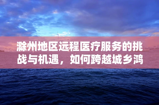 滁州地区远程医疗服务的挑战与机遇，如何跨越城乡鸿沟？