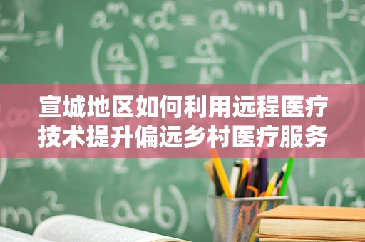 宣城地区如何利用远程医疗技术提升偏远乡村医疗服务可及性？
