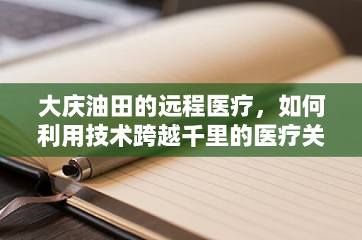 大庆油田的远程医疗，如何利用技术跨越千里的医疗关怀？