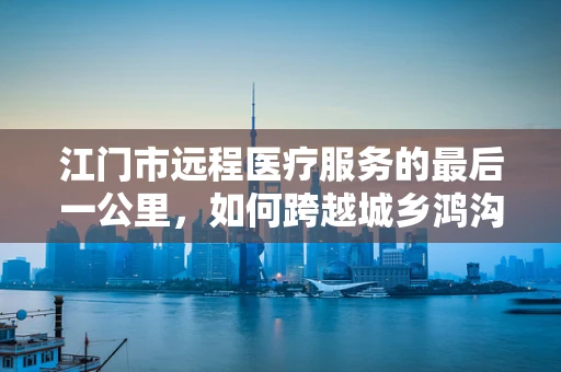 江门市远程医疗服务的最后一公里，如何跨越城乡鸿沟？