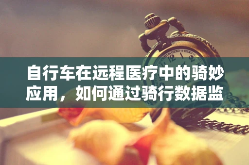 自行车在远程医疗中的骑妙应用，如何通过骑行数据监测患者健康？