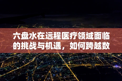 六盘水在远程医疗领域面临的挑战与机遇，如何跨越数字鸿沟？