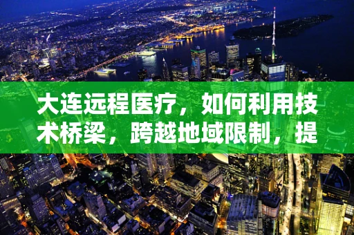 大连远程医疗，如何利用技术桥梁，跨越地域限制，提升医疗服务可及性？