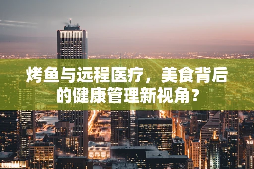 烤鱼与远程医疗，美食背后的健康管理新视角？