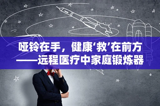 哑铃在手，健康‘救’在前方——远程医疗中家庭锻炼器械的合理使用与风险防控
