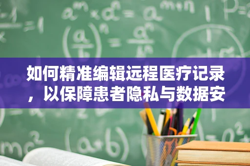 如何精准编辑远程医疗记录，以保障患者隐私与数据安全？