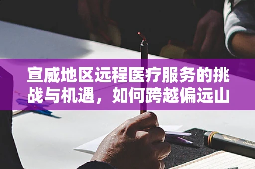 宣威地区远程医疗服务的挑战与机遇，如何跨越偏远山城的数字鸿沟？