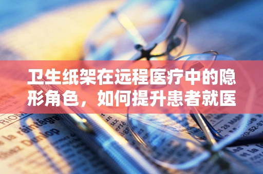 卫生纸架在远程医疗中的隐形角色，如何提升患者就医体验？