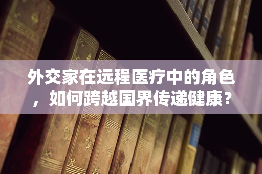 外交家在远程医疗中的角色，如何跨越国界传递健康？