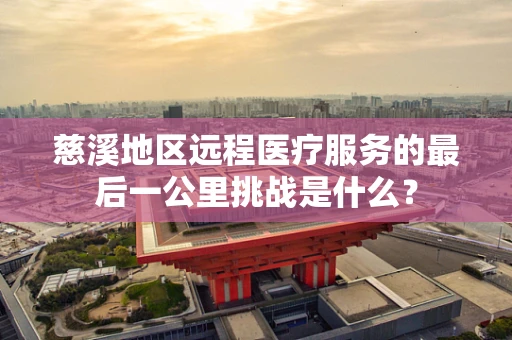 慈溪地区远程医疗服务的最后一公里挑战是什么？