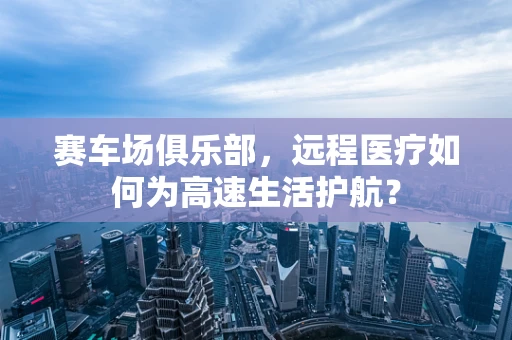 赛车场俱乐部，远程医疗如何为高速生活护航？