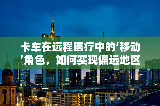 卡车在远程医疗中的‘移动’角色，如何实现偏远地区的医疗资源高效输送？