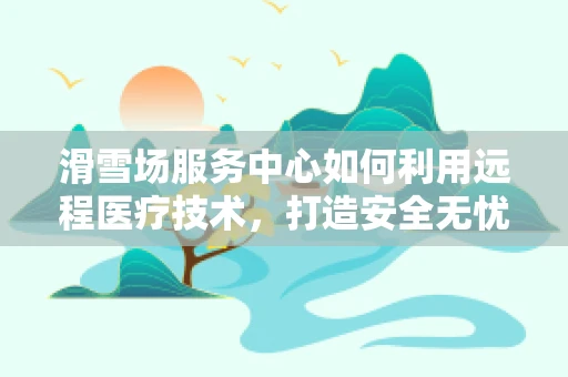 滑雪场服务中心如何利用远程医疗技术，打造安全无忧的冬季运动体验？