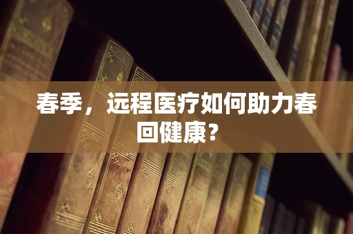 春季，远程医疗如何助力春回健康？