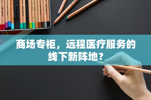 商场专柜，远程医疗服务的线下新阵地？