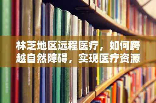 林芝地区远程医疗，如何跨越自然障碍，实现医疗资源均衡？