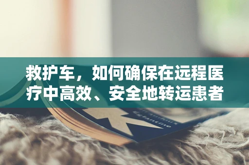 救护车，如何确保在远程医疗中高效、安全地转运患者？