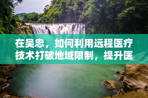 在吴忠，如何利用远程医疗技术打破地域限制，提升医疗服务质量？