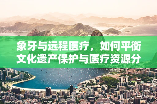 象牙与远程医疗，如何平衡文化遗产保护与医疗资源分配？