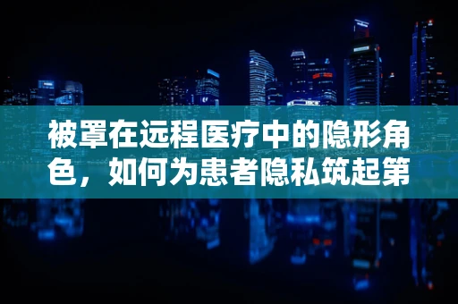 被罩在远程医疗中的隐形角色，如何为患者隐私筑起第一道防线？