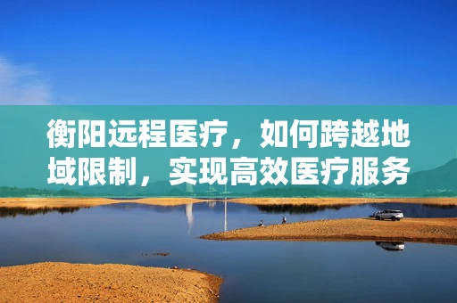 衡阳远程医疗，如何跨越地域限制，实现高效医疗服务？