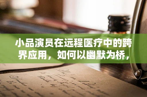 小品演员在远程医疗中的跨界应用，如何以幽默为桥，搭建健康沟通的桥梁？
