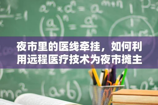 夜市里的医线牵挂，如何利用远程医疗技术为夜市摊主及游客提供即时健康咨询？