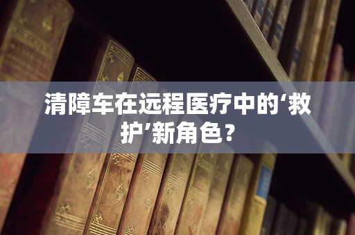 清障车在远程医疗中的‘救护’新角色？