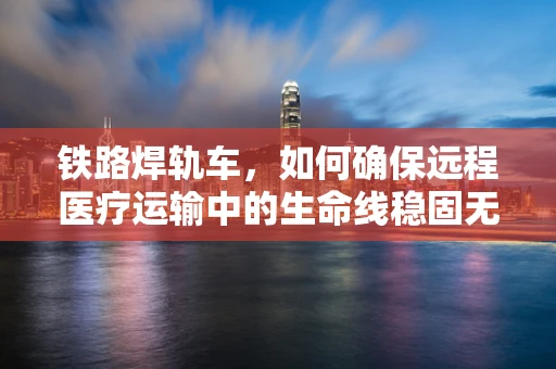 铁路焊轨车，如何确保远程医疗运输中的生命线稳固无损？