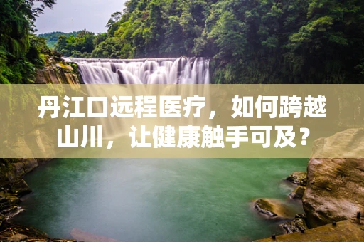 丹江口远程医疗，如何跨越山川，让健康触手可及？