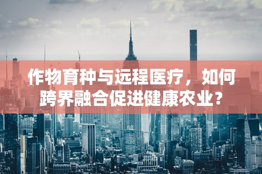 作物育种与远程医疗，如何跨界融合促进健康农业？